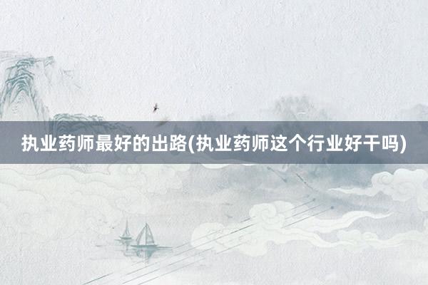 执业药师最好的出路(执业药师这个行业好干吗)