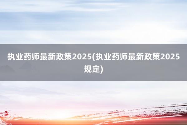执业药师最新政策2025(执业药师最新政策2025规定)
