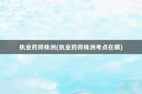 执业药师株洲(执业药师株洲考点在哪)