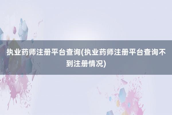 执业药师注册平台查询(执业药师注册平台查询不到注册情况)
