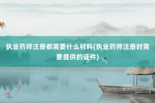 执业药师注册都需要什么材料(执业药师注册时需要提供的证件)