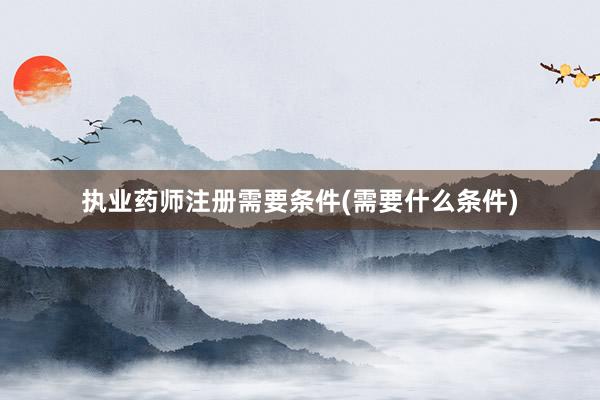 执业药师注册需要条件(需要什么条件)