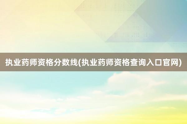执业药师资格分数线(执业药师资格查询入口官网)