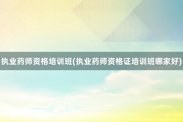 执业药师资格培训班(执业药师资格证培训班哪家好)