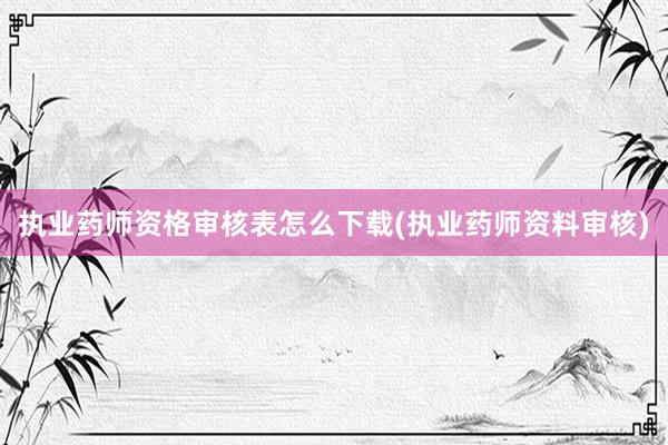 执业药师资格审核表怎么下载(执业药师资料审核)