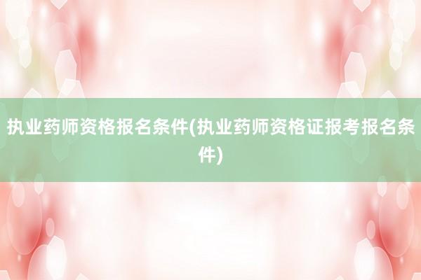 执业药师资格报名条件(执业药师资格证报考报名条件)
