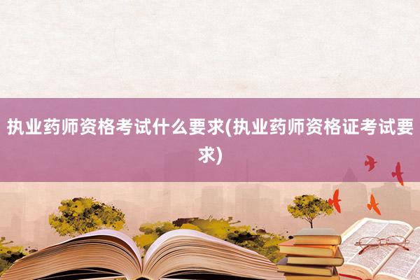 执业药师资格考试什么要求(执业药师资格证考试要求)