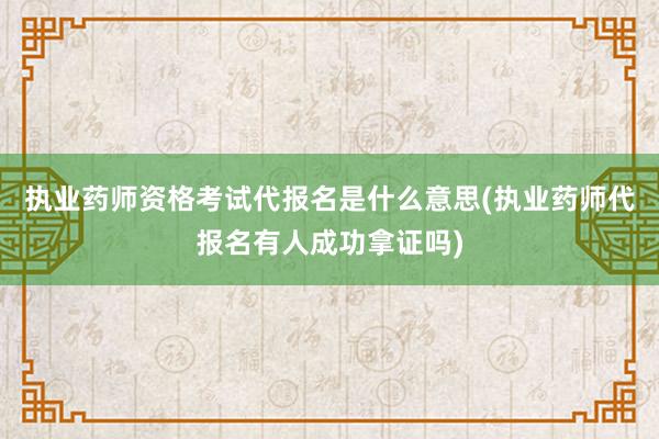 执业药师资格考试代报名是什么意思(执业药师代报名有人成功拿证吗)
