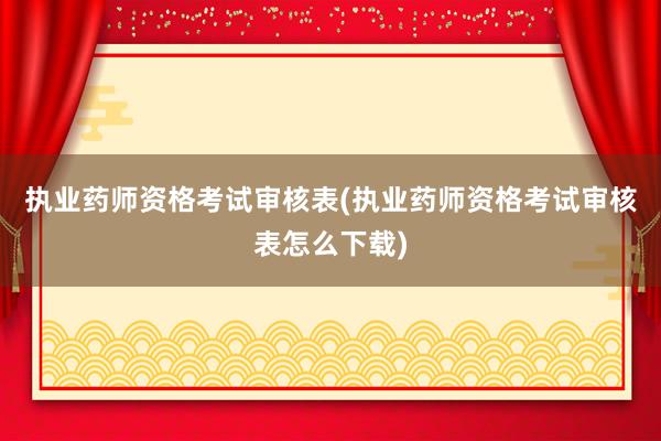 执业药师资格考试审核表(执业药师资格考试审核表怎么下载)