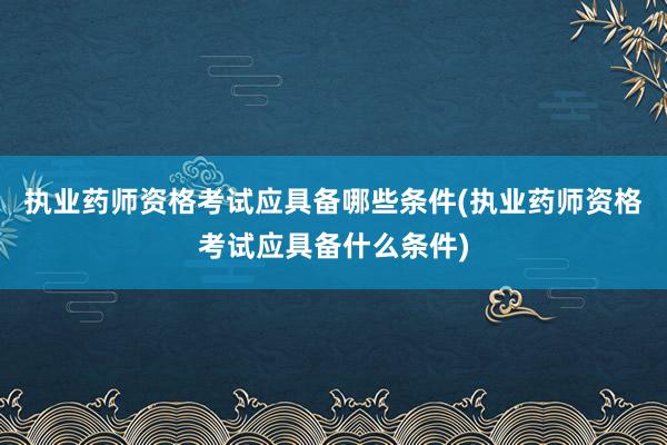 执业药师资格考试应具备哪些条件(执业药师资格考试应具备什么条件)