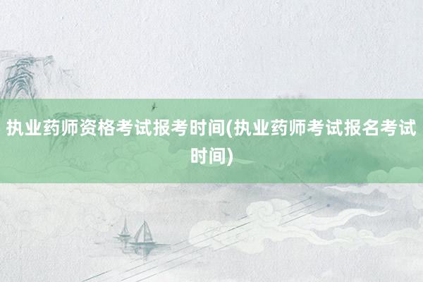 执业药师资格考试报考时间(执业药师考试报名考试时间)