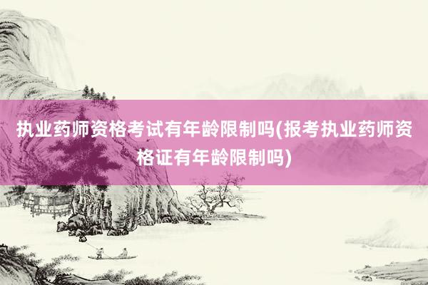 执业药师资格考试有年龄限制吗(报考执业药师资格证有年龄限制吗)