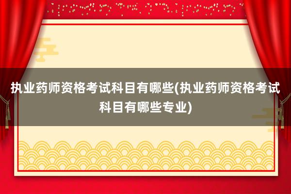执业药师资格考试科目有哪些(执业药师资格考试科目有哪些专业)