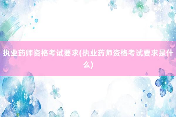 执业药师资格考试要求(执业药师资格考试要求是什么)