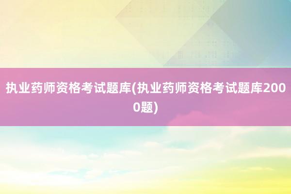 执业药师资格考试题库(执业药师资格考试题库2000题)
