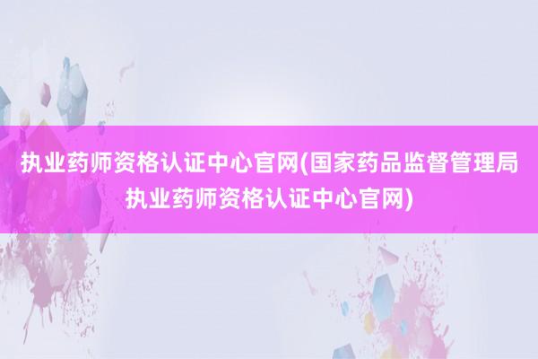执业药师资格认证中心官网(国家药品监督管理局执业药师资格认证中心官网)