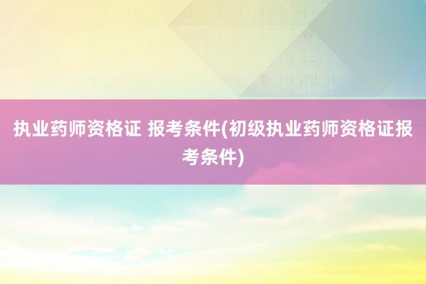 执业药师资格证 报考条件(初级执业药师资格证报考条件)