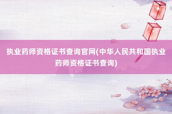执业药师资格证书查询官网(中华人民共和国执业药师资格证书查询)