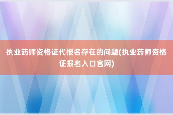 执业药师资格证代报名存在的问题(执业药师资格证报名入口官网)