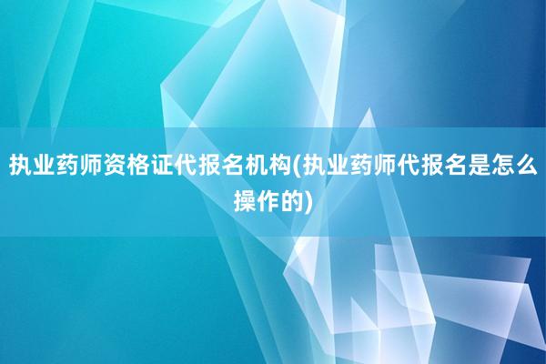 执业药师资格证代报名机构(执业药师代报名是怎么操作的)