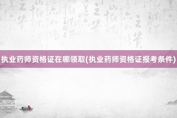 执业药师资格证在哪领取(执业药师资格证报考条件)
