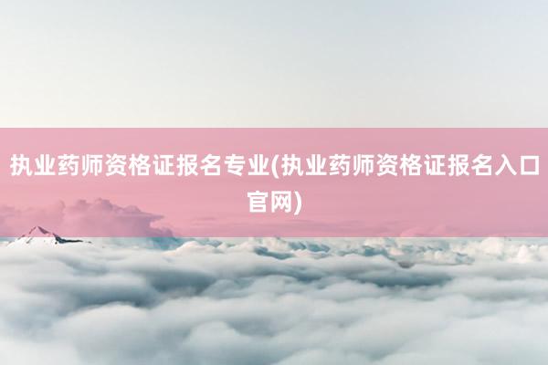 执业药师资格证报名专业(执业药师资格证报名入口官网)