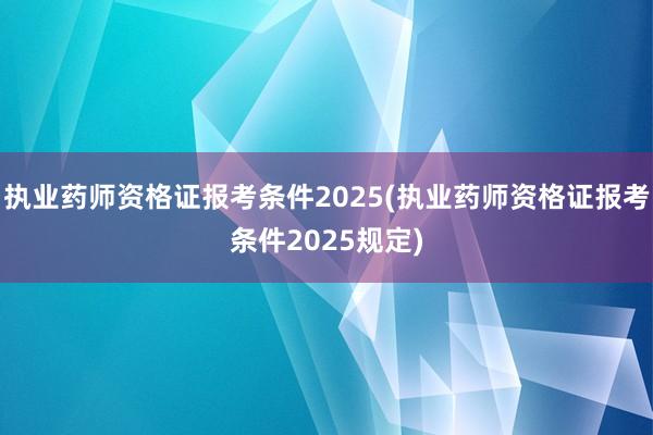 执业药师资格证报考条件2025(执业药师资格证报考条件2025规定)