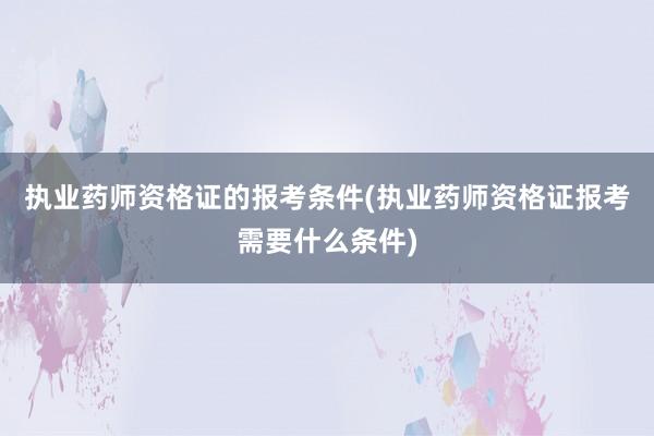 执业药师资格证的报考条件(执业药师资格证报考需要什么条件)