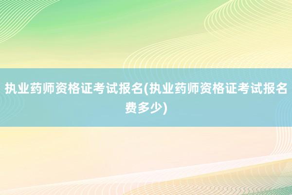 执业药师资格证考试报名(执业药师资格证考试报名费多少)