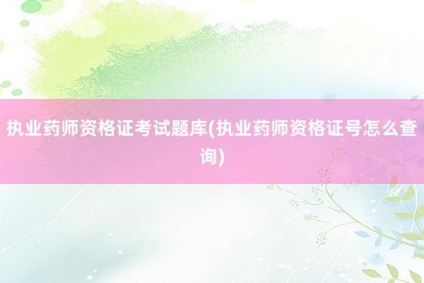 执业药师资格证考试题库(执业药师资格证号怎么查询)