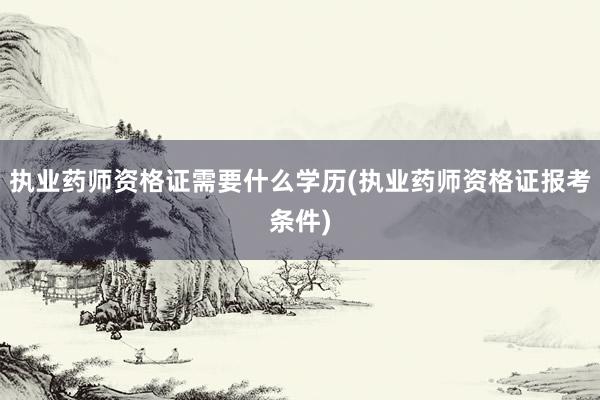 执业药师资格证需要什么学历(执业药师资格证报考条件)