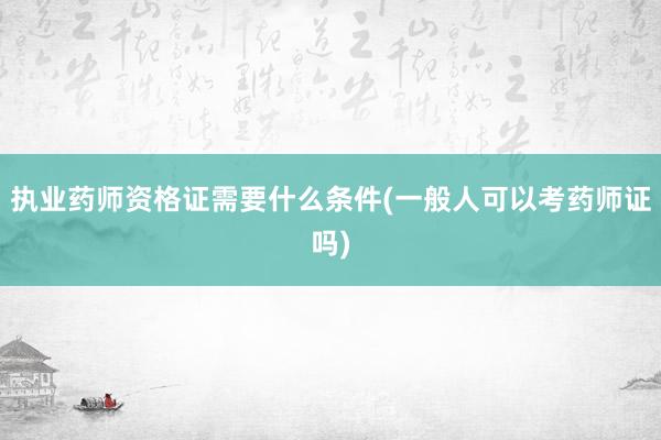 执业药师资格证需要什么条件(一般人可以考药师证吗)