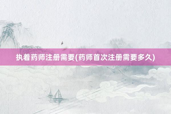 执着药师注册需要(药师首次注册需要多久)