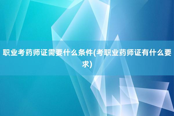 职业考药师证需要什么条件(考职业药师证有什么要求)