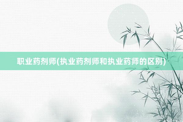 职业药剂师(执业药剂师和执业药师的区别)