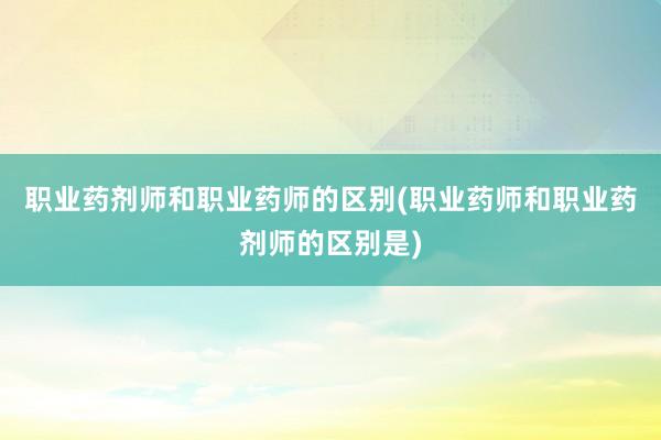 职业药剂师和职业药师的区别(职业药师和职业药剂师的区别是)