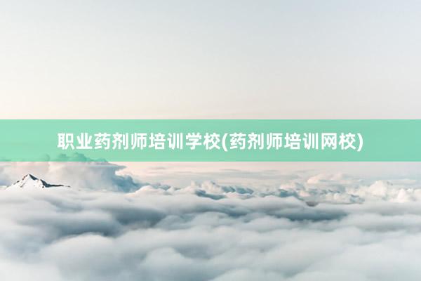 职业药剂师培训学校(药剂师培训网校)