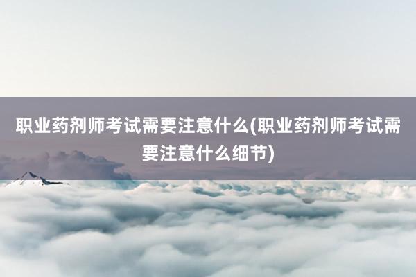 职业药剂师考试需要注意什么(职业药剂师考试需要注意什么细节)