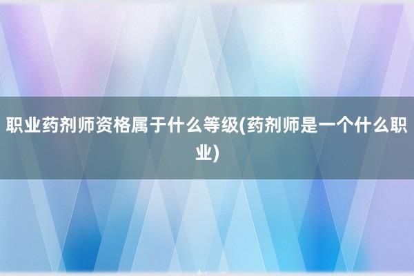 职业药剂师资格属于什么等级(药剂师是一个什么职业)
