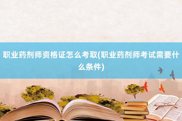 职业药剂师资格证怎么考取(职业药剂师考试需要什么条件)