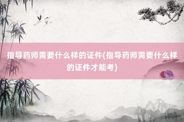 指导药师需要什么样的证件(指导药师需要什么样的证件才能考)