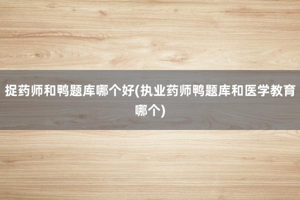 捉药师和鸭题库哪个好(执业药师鸭题库和医