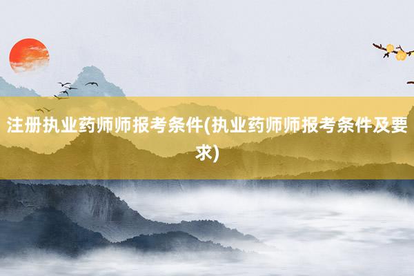 注册执业药师师报考条件(执业药师师报考条件及要求)