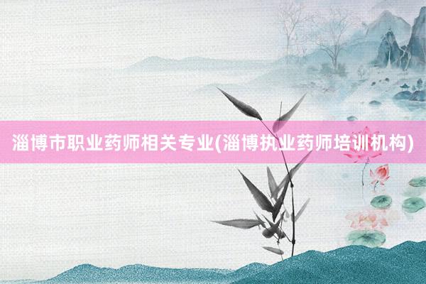 淄博市职业药师相关专业(淄博执业药师培训机构)