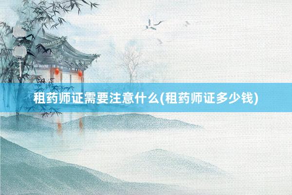 租药师证需要注意什么(租药师证多少钱)