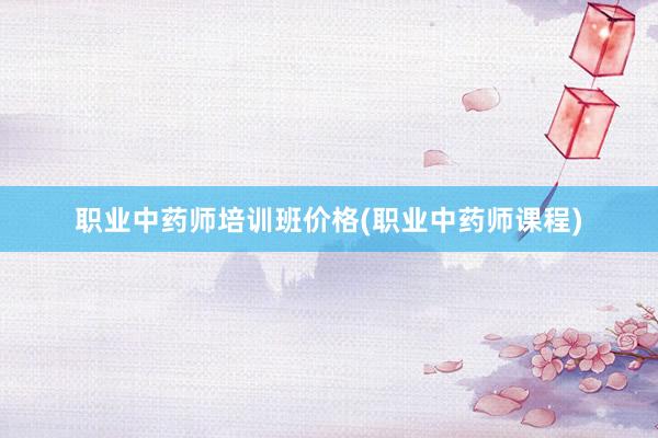 职业中药师培训班价格(职业中药师课程)