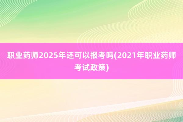 职业药师2025年还可以报考吗(2021