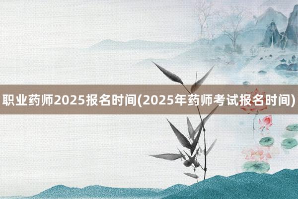 职业药师2025报名时间(2025年药师考试报名时间)
