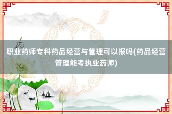 职业药师专科药品经营与管理可以报吗(药品经营管理能考执业药师)