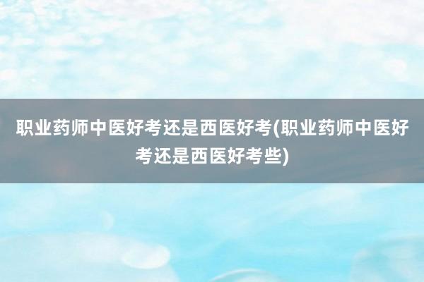 职业药师中医好考还是西医好考(职业药师中医好考还是西医好考些)